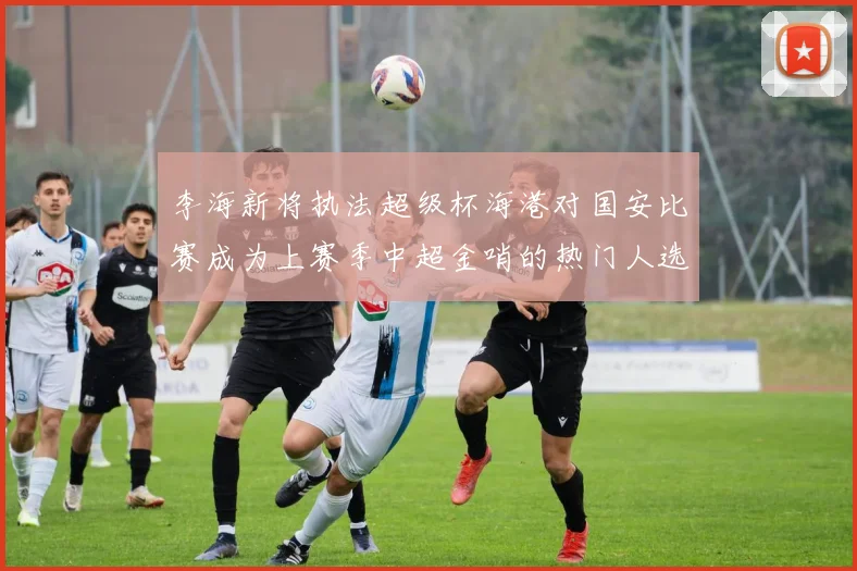 李海新将执法超级杯海港对国安比赛成为上赛季中超金哨的热门人选