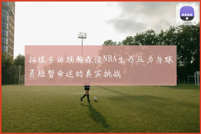 拓媒专访杨瀚森谈NBA生存压力与球员短暂命运的真实挑战