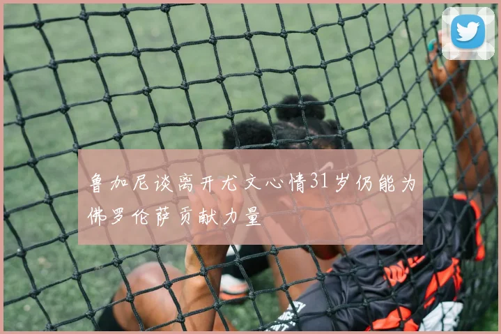 鲁加尼谈离开尤文心情31岁仍能为佛罗伦萨贡献力量