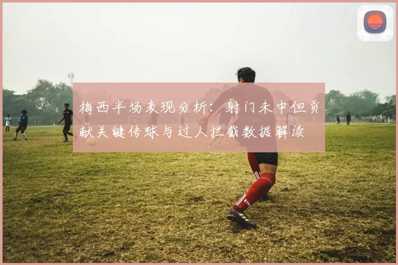 梅西半场表现分析：射门未中但贡献关键传球与过人拦截数据解读