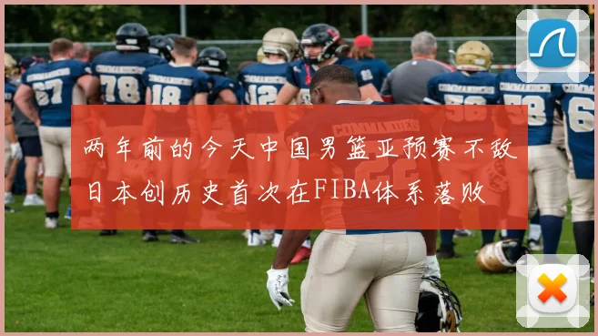 两年前的今天中国男篮亚预赛不敌日本创历史首次在FIBA体系落败