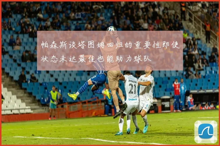 帕森斯谈塔图姆回归的重要性即使状态未达最佳也能助力球队