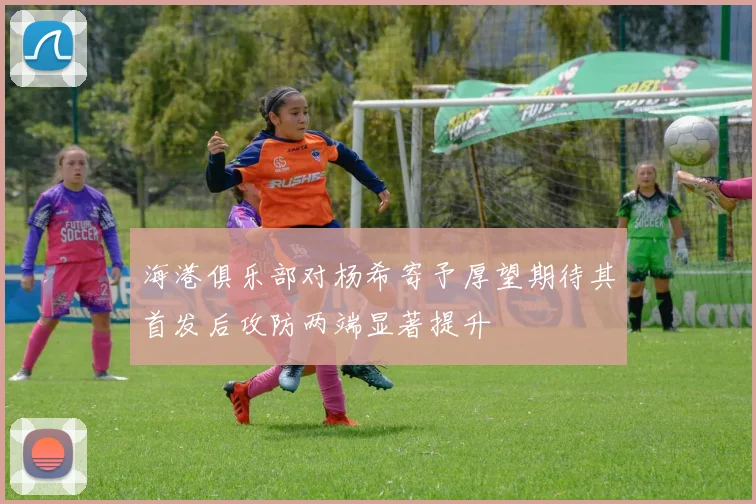 海港俱乐部对杨希寄予厚望期待其首发后攻防两端显著提升
