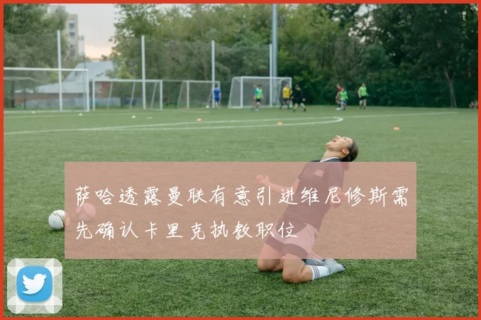 萨哈透露曼联有意引进维尼修斯需先确认卡里克执教职位