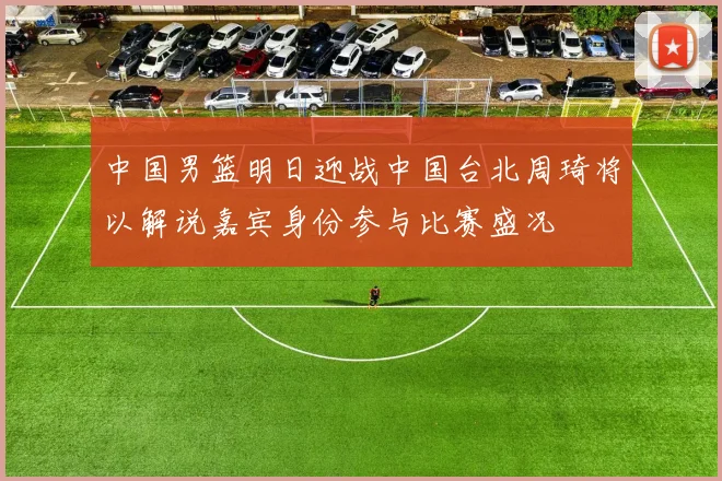 中国男篮明日迎战中国台北周琦将以解说嘉宾身份参与比赛盛况