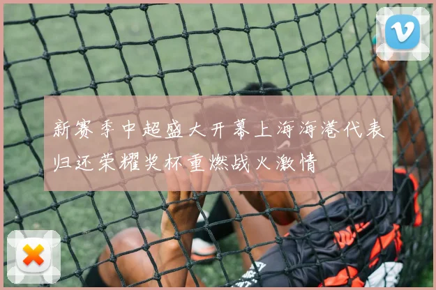 新赛季中超盛大开幕上海海港代表归还荣耀奖杯重燃战火激情