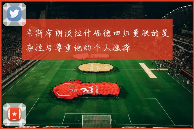 韦斯布朗谈拉什福德回归曼联的复杂性与尊重他的个人选择