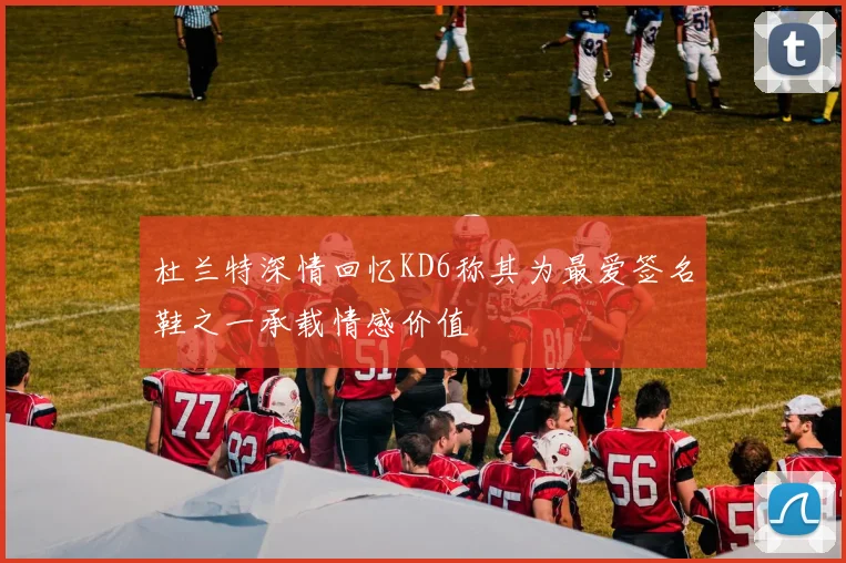 杜兰特深情回忆KD6称其为最爱签名鞋之一承载情感价值