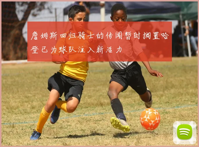 詹姆斯回归骑士的传闻暂时搁置哈登已为球队注入新活力