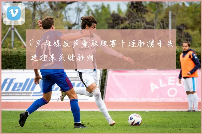C罗社媒发声豪取联赛十连胜携手共进迎来关键胜利