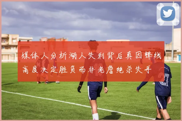 媒体人分析湖人失利背后真因锋线高度决定胜负而非老詹绝杀失手