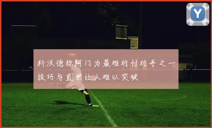 科沃德称阿门为最难对付对手之一技巧与直觉让人难以突破