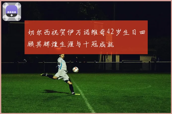 切尔西祝贺伊万诺维奇42岁生日回顾其辉煌生涯与十冠成就