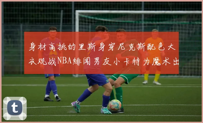 身材高挑的里斯身穿尼克斯配色大衣观战NBA绯闻男友小卡特为魔术出战